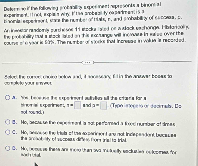 Determine if the following probability experiment represents a binomial
experiment. If not, explain why. If the probability experiment is a
binomial experiment, state the number of trials, n, and probability of success, p.
An investor randomly purchases 11 stocks listed on a stock exchange. Historically,
the probability that a stock listed on this exchange will increase in value over the
course of a year is 50%. The number of stocks that increase in value is recorded.
Select the correct choice below and, if necessary, fill in the answer boxes to
complete your answer.
A. Yes, because the experiment satisfies all the criteria for a
binomial experiment, n=□ and p=□. (Type integers or decimals. Do
not round.)
B. No, because the experiment is not performed a fixed number of times.
C. No, because the trials of the experiment are not independent because
the probability of success differs from trial to trial.
D. No, because there are more than two mutually exclusive outcomes for
each trial.