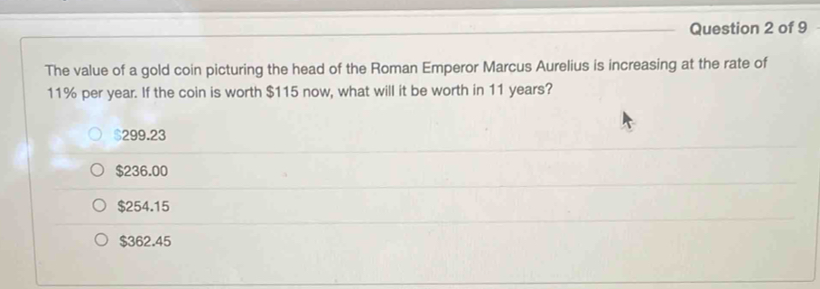 The value of a gold coin picturing the head of the Roman Emperor Marcus Aurelius is increasing at the rate of
11% per year. If the coin is worth $115 now, what will it be worth in 11 years?
299.23
$236.00
$254.15
$362.45