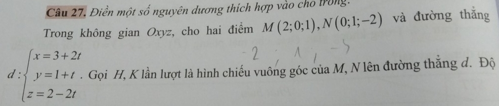 Điền một số nguyên dương thích hợp vào cho trong. 
Trong không gian Oxyz, cho hai điểm M(2;0;1), N(0;1;-2) và đường thǎng 
d :beginarrayl x=3+2t y=1+t. z=2-2tendarray. Gọi H, K lần lượt là hình chiếu vuông góc của M, N lên đường thăng đ. Độ