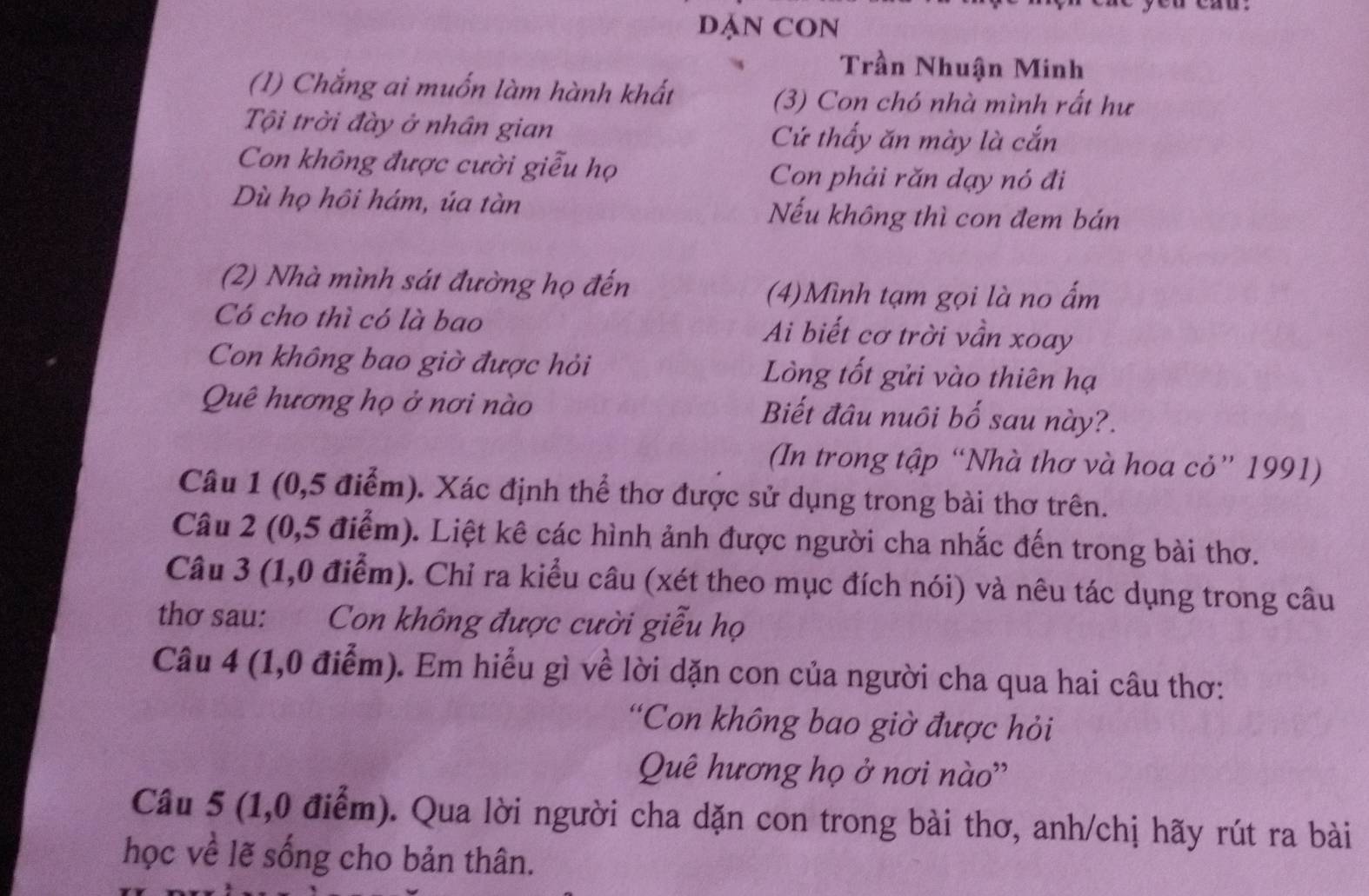 DẠN CON 
Trần Nhuận Minh 
(1) Chắng ai muốn làm hành khất 
(3) Con chó nhà mình rất hư 
Tội trời đày ở nhân gian Cứ thấy ăn mày là cắn 
Con không được cười giễu họ Con phải răn dạy nó đi 
Dù họ hôi hám, úa tàn Nếu không thì con đem bán 
(2) Nhà mình sát đường họ đến 
(4)Mình tạm gọi là no ấm 
Có cho thì có là bao Ai biết cơ trời vần xoay 
Con không bao giờ được hỏi Lòng tốt gửi vào thiên hạ 
Quê hương họ ở nơi nào Biết đâu nuôi bố sau này?. 
(In trong tập “Nhà thơ và hoa cỏ” 1991) 
Câu 1 (0,5 điểm). Xác định thể thơ được sử dụng trong bài thơ trên. 
Câu 2 (0,5 điểm). Liệt kê các hình ảnh được người cha nhắc đến trong bài thơ. 
Câu 3 (1,0 điểm). Chỉ ra kiểu câu (xét theo mục đích nói) và nêu tác dụng trong câu 
thơ sau: Con không được cười giễu họ 
Câu 4 (1,0 điểm). Em hiểu gì về lời dặn con của người cha qua hai câu thơ: 
'Con không bao giờ được hỏi 
Quê hương họ ở nơi nào'' 
Câu 5 (1,0 điểm). Qua lời người cha dặn con trong bài thơ, anh/chị hãy rút ra bài 
học về lẽ sống cho bản thân.