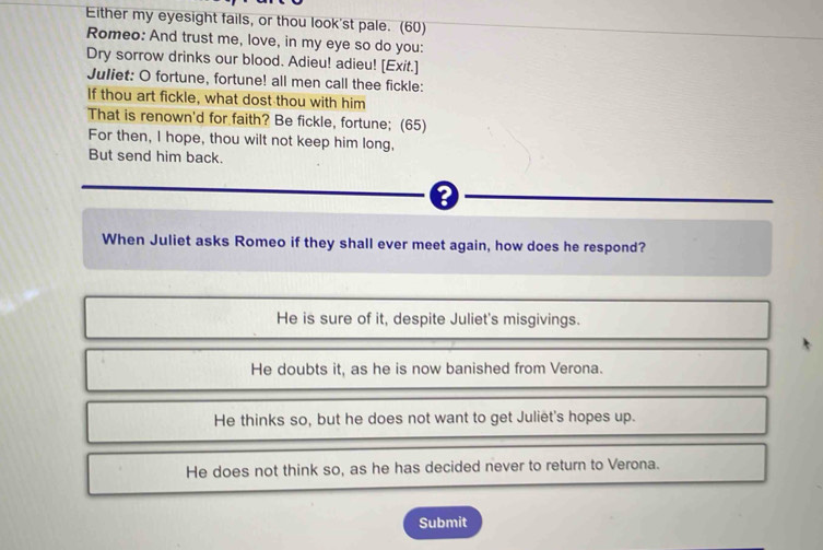 Either my eyesight fails, or thou look'st pale. (60)
Romeo: And trust me, love, in my eye so do you:
Dry sorrow drinks our blood. Adieu! adieu! [Exit.]
Juliet: O fortune, fortune! all men call thee fickle:
If thou art fickle, what dost thou with him
That is renown'd for faith? Be fickle, fortune; (65)
For then, I hope, thou wilt not keep him long,
But send him back.
When Juliet asks Romeo if they shall ever meet again, how does he respond?
He is sure of it, despite Juliet's misgivings.
He doubts it, as he is now banished from Verona.
He thinks so, but he does not want to get Juliët's hopes up.
He does not think so, as he has decided never to return to Verona.
Submit