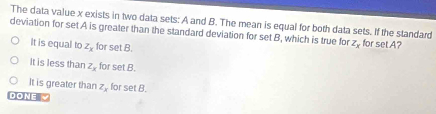 The data value x exists in two data sets: A and B. The mean is equal for both data sets. If the standard
deviation for set A is greater than the standard deviation for set B, which is true for z_x for set A?
It is equal to z_x for set B.
It is less than z_x for set B.
It is greater than z_x for set B.
DONE