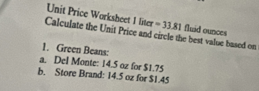 Unit Price Worksheet 1liter = 33.81 fluid ounces 
Calculate the Unit Price and circle the best value based on 
1. Green Beans: 
a. Del Monte: 14.5 oz for $1.75
b. Store Brand: 14.5 oz for $1.45