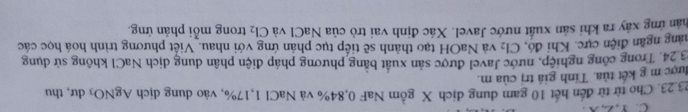 Y, Z, X
23.23. Cho từ từ đến hết 10 gam dung dịch X gồm NaF 0,84% và NaCl 1, 17%, vào dung dịch AgNO_3 dư,thu 
được m g kết tủa. Tính giá trị của m. 
3 24. Trong công nghiệp, nước Javel được sản xuất bằng phương pháp điện phân dung dịch NaCl không sử dụng 
năng ngăn điện cực. Khi đó, và NaOH tạo thành sẽ tiếp tục phản ứng với nhau. Viết phương trình hoá học các Cl_2
thân ứng xây ra khi sản xuất nước Javel. Xác định vai trò của NaCl và Cl_2 trong mỗi phản ứng.