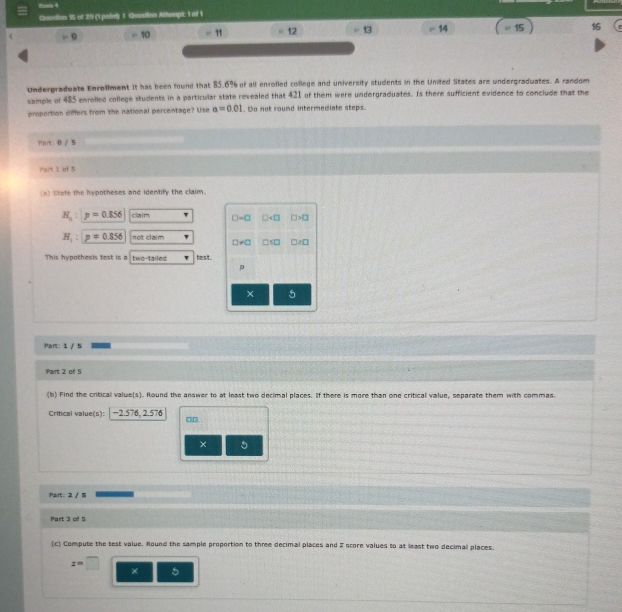 tam 4 
Gundion 15 of 39 (1 poiet) 1 Queston Attompt; 1 of 1 
9 =π = 11 12 13 14 ≈ 15 16
Undergraduate Enrellment it has been found that 85.6% of all enrolled college and university students in the United States are undergraduates. A random 
sample of 485 enrolled college students in a particular state revealed that 421 of them were undergraduates. Is there sufficient evidence to conclude that the 
proportion differs from the national percentage? Use a=0.01. Do not round intermediate steps. 
Part: 0 / 5 
iart 1 of 5 
(a) State the hypotheses and identify the claim.
H_n:p=0.856 claim □ -□ □ □ >□
H_1:p=0.856 not claim
□ != □ □ □ ≥ □
This hypothesis test is a two-tailed besit.
ρ
5
Part: 1 / 5 
Part 2 of 5 
(b) Find the critical value(s). Round the answer to at least two decimal places. If there is more than one critical value, separate them with commas. 
Critical value(s): 2.576, 2.5
× 5
Pairt: 2 / 5
Part 3 of 5 
(c) Compute the test value. Round the sample proportion to three decimal places and Z score values to at least two decimall places.
z=□
× 5