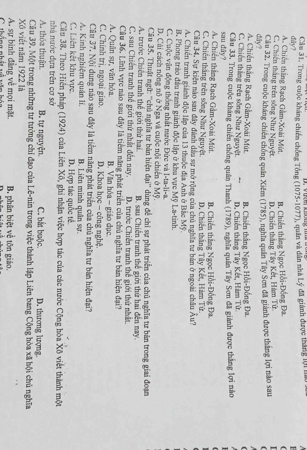 Vườn không mhà to
Câu 31. Trong cuộc kháng chiến chống Tống (1075-1077), quân và dân nhà Lý đã giành được thăng lợi ua a
đây? P
A. Chiến thắng Rạch Gầm-Xoài Mút. B. Chiến thắng Ngọc Hồi-Đống Đa. (
C. Chiến thắng trên sông Như Nguyệt. D. Chiến thắng Tây Kết, Hàm Tử. I
Câu 32. Trong cuộc kháng chiến chống quân Xiêm (1785), nghĩa quân Tây Sơn đã giành được thắng lợi nào sau
(
đây?
A. Chiến thắng Rạch Gầm-Xoài Mút.
B. Chiến thắng Ngọc Hồi-Đống Đa.
(
D. Chiến thắng Tây Kết, Hàm Tử.
C. Chiến thắng trên sông Như Nguyệt.  
Câu 33. Trong cuộc kháng chiến chống quân Thanh (1789), nghĩa quân Tây Sơn đã giành được thắng lợi nào
  
sau đây?
A. Chiến thắng Rạch Gầm-Xoài Mút. B. Chiến thắng Ngọc Hồi-Đống Đa.

C. Chiến thắng trên sông Như Nguyệt. D. Chiến thắng Tây Kết, Hàm Tử.
Câu 34. Sự kiện nào sau đây đánh dầu sự mở rộng của chủ nghĩa tư bản ở ngoài châu Âu?
A. Chiến tranh giành độc lập của 13 thuộc địa Anh ở Bắc Mỹ.
B. Phong trào đầu tranh giành độc lập ở khu vực Mỹ La-tinh.
C. Cuộc vận động thống nhất nước Đức và I-ta-li-a.
D. Cải cách nông nô ở Nga và cuộc nội chiến ở Mỹ.
Câu 35. Thuật ngữ: “chủ nghĩa tư bản hiện đại” dùng đề chỉ sự phát triển của chủ nghĩa tư bản trong giai đoạn
A. trước Chiến tranh thế giới thứ hai. B. sau Chiến tranh thế giới thứ hai đền nay.
C. sau Chiến tranh thế giới thứ nhất đến nay. D. trước Chiến tranh thế giới thứ nhất.
Câu 36. Lĩnh vực nào sau đây là tiềm năng phát triển của chủ nghĩa tư bản hiện đại?
A. Quân sự, văn hóa. B. Văn hóa - giáo dục.
C. Chính trị, ngoại giao. D. Khoa học - công nghệ.
Câu 37. Nội dung nào sau đây là tiềm năng phát triển của chủ nghĩa tư bản hiện đại?
A. Kinh nghiệm quản lí. B. Liên minh quân sự.
C. Liên kết khu vực. D. Hợp tác quốc tế.
Câu 38. Theo Hiến pháp (1924) của Liên Xô, ghi nhận việc hợp tác của các nước Cộng hòa Xô viết thành một
nhà nước dựa trên cơ sở
A. thỏa thuận. B. tự nguyện. C. bắt buộc. D. thương lượng.
Câu 39. Một trong những tư tưởng chỉ đạo của Lê-nin trong việc thành lập Liên bang Cộng hòa xã hội chủ nghĩa
Xô viết năm 1922 là
A. sự bình đẳng về mọi mặt. B. phân biệt về tôn giáo.
C thống nhất về văn hóa