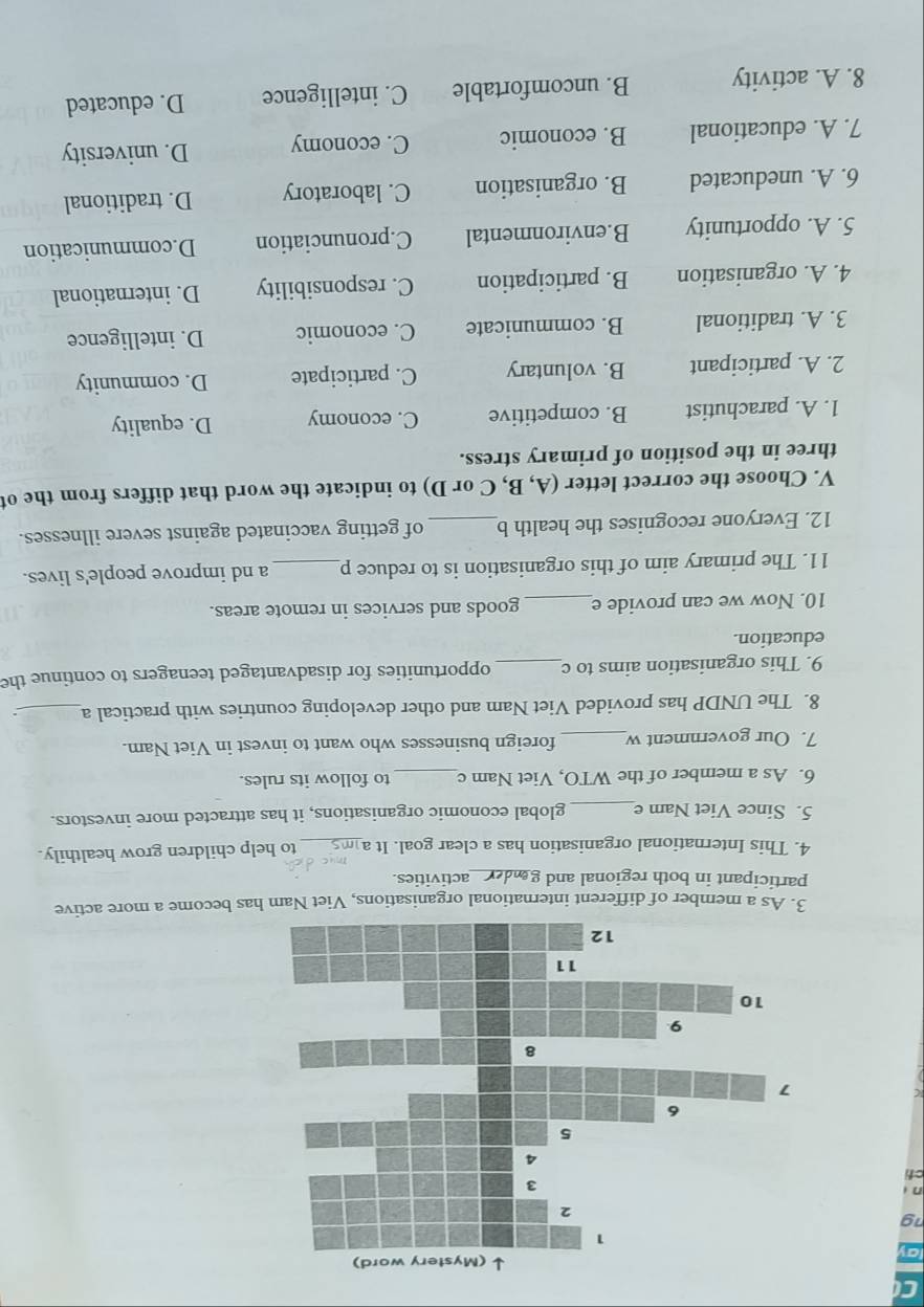a
19
n
ct
3. As a member of different international organisations, Viet Nam has become a more active
participant in both regional and geder activities.
4. This International organisation has a clear goal. It a_ to help children grow healthily.
5. Since Viet Nam e_ global economic organisations, it has attracted more investors.
6. As a member of the WTO, Viet Nam c _to follow its rules.
7. Our government w_ foreign businesses who want to invest in Viet Nam.
8. The UNDP has provided Viet Nam and other developing countries with practical a_
9. This organisation aims to c_ opportunities for disadvantaged teenagers to continue the
education.
10. Now we can provide e_ goods and services in remote areas.
11. The primary aim of this organisation is to reduce p _a nd improve people's lives.
12. Everyone recognises the health b_ of getting vaccinated against severe illnesses.
V. Choose the correct letter (A, B, C or D) to indicate the word that differs from the ot
three in the position of primary stress.
1. A. parachutist B. competitive C. economy D. equality
2. A. participant B. voluntary C. participate D. community
3. A. traditional B. communicate C. economic D. intelligence
4. A. organisation B. participation C. responsibility D. international
5. A. opportunity B.environmental C.pronunciation D.communication
6. A. uneducated B. organisation C. laboratory D. traditional
7. A. educational B. economic C. economy D. university
8. A. activity B. uncomfortable C. intelligence D. educated