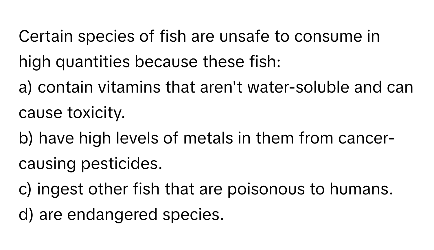 Certain species of fish are unsafe to consume in high quantities because these fish:

a) contain vitamins that aren't water-soluble and can cause toxicity. 
b) have high levels of metals in them from cancer-causing pesticides. 
c) ingest other fish that are poisonous to humans. 
d) are endangered species.