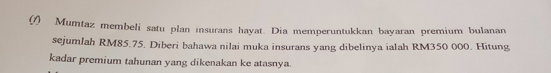 (1) Mumtaz membeli satu plan insurans hayat. Dia memperuntukkan bayaran premium bulanan 
sejumlah RM85.75. Diberi bahawa nilai muka insurans yang dibelinya ialah RM350 000. Hitung 
kadar premium tahunan yang dikenakan ke atasnya.