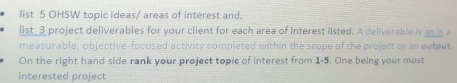 list 5 OHSW topic ideas/ areas of interest and, 
list_3 project deliverables for your client for each area of interest listed. A deliverable is an is a 
measurable, objective-focused activity completed within the scope of the project or an output 
On the right hand side rank your project topic of interest from 1-5. One being your most 
interested project