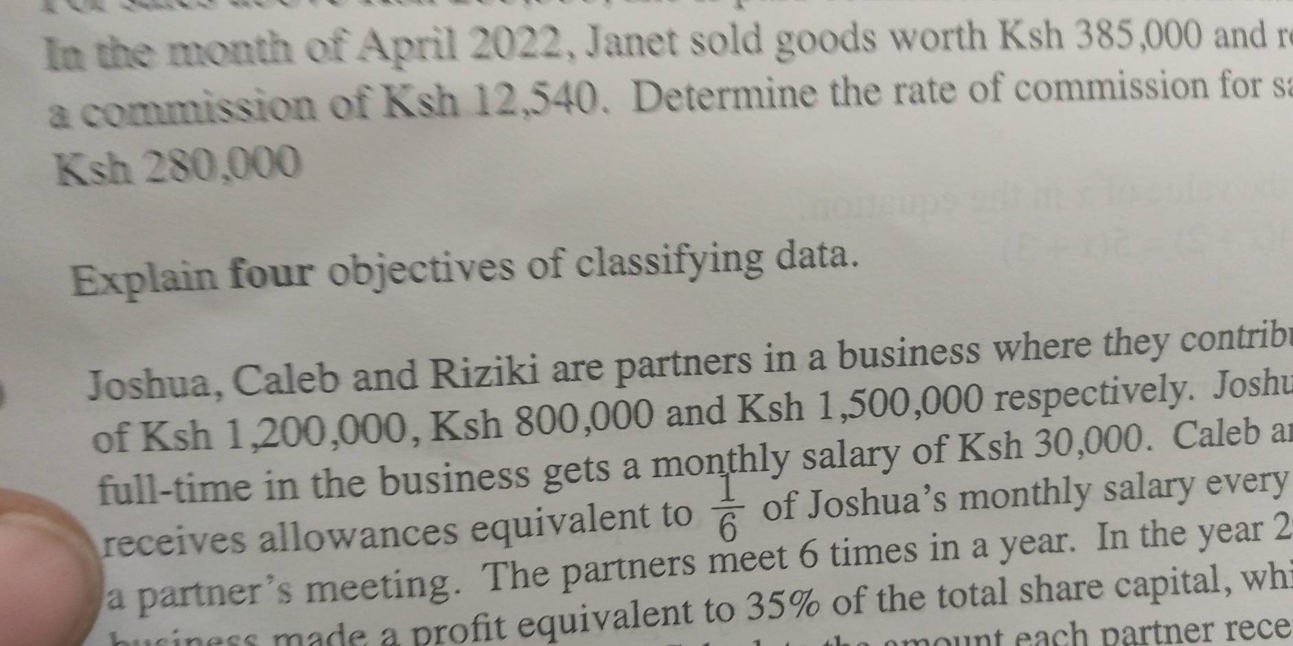 In the month of April 2022, Janet sold goods worth Ksh 385,000 and r 
a commission of Ksh 12,540. Determine the rate of commission for sa
Ksh 280,000
Explain four objectives of classifying data. 
Joshua, Caleb and Riziki are partners in a business where they contrib 
of Ksh 1,200,000, Ksh 800,000 and Ksh 1,500,000 respectively. Joshu 
full-time in the business gets a monthly salary of Ksh 30,000. Caleb a 
receives allowances equivalent to  1/6  of Joshua’s monthly salary every 
a partner’s meeting. The partners meet 6 times in a year. In the year 2 
siness made a profit equivalent to 35% of the total share capital, wh 
ount each partner rece