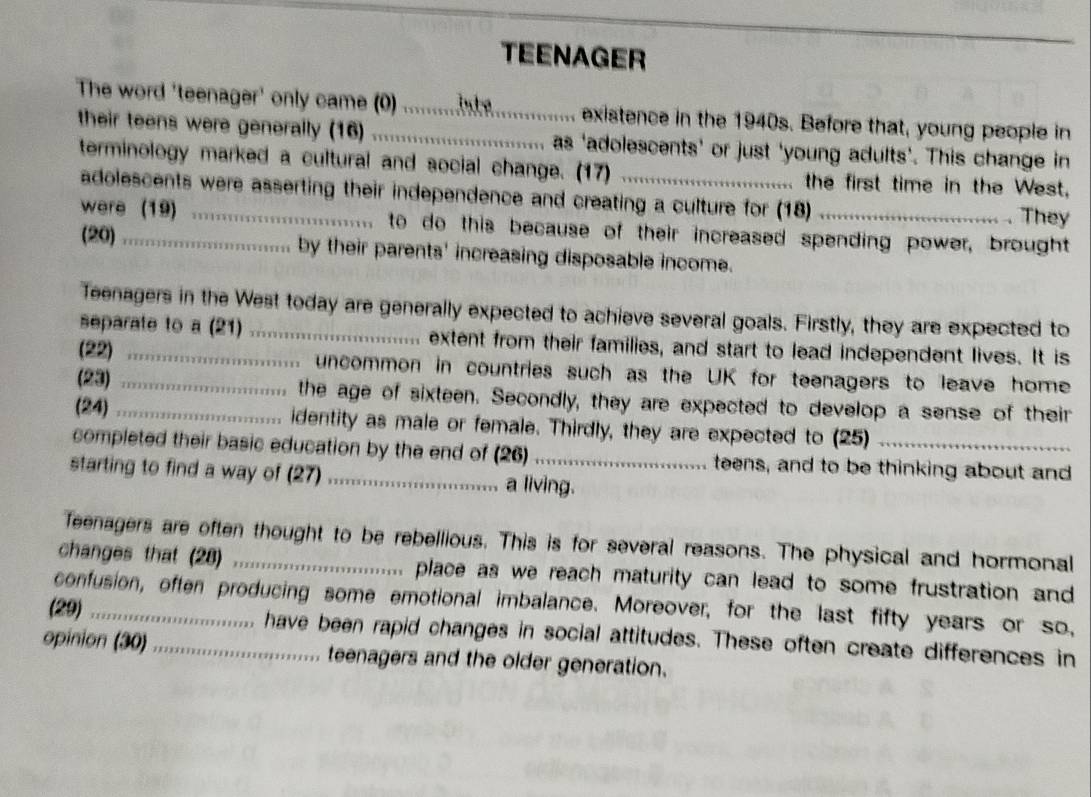 TEENAGER 
The word 'teenager' only came (0) _ e existence in the 1940s. Before that, young people in 
their teens were generally (16) as 'adolescents’ or just 'young adults’. This change in 
terminology marked a cultural and social change. (17) _the first time in the West, 
adolescents were asserting their independence and creating a culture for (18) . They 
were (19) _to do this because of their increased spending power, brought 
(20) _by their parents' increasing disposable income. 
Teenagers in the West today are generally expected to achieve several goals. Firstly, they are expected to 
separate to a (21) extent from their families, and start to lead independent lives. It is 
(22) _uncommon in countries such as the UK for teenagers to leave home 
(23) _the age of sixteen. Secondly, they are expected to develop a sense of their 
(24)_ 
identity as male or female. Thirdly, they are expected to (25) 
completed their basic education by the end of (26)_ teens, and to be thinking about and 
starting to find a way of (27) _a living. 
Teenagers are often thought to be rebellious. This is for several reasons. The physical and hormonal 
changes that (28) _.. place as we reach maturity can lead to some frustration and 
confusion, often producing some emotional imbalance. Moreover, for the last fifty years or so, 
(29)_ have been rapid changes in social attitudes. These often create differences in 
opinion (30)_ .. teenagers and the older generation.