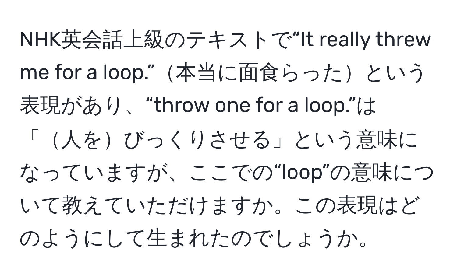 NHK英会話上級のテキストで“It really threw me for a loop.”本当に面食らったという表現があり、“throw one for a loop.”は「人をびっくりさせる」という意味になっていますが、ここでの“loop”の意味について教えていただけますか。この表現はどのようにして生まれたのでしょうか。