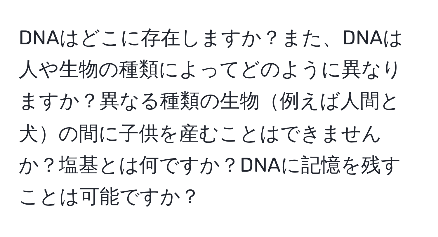 DNAはどこに存在しますか？また、DNAは人や生物の種類によってどのように異なりますか？異なる種類の生物例えば人間と犬の間に子供を産むことはできませんか？塩基とは何ですか？DNAに記憶を残すことは可能ですか？