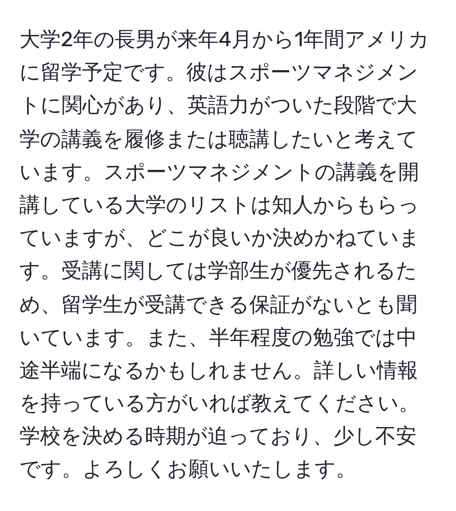 大学2年の長男が来年4月から1年間アメリカに留学予定です。彼はスポーツマネジメントに関心があり、英語力がついた段階で大学の講義を履修または聴講したいと考えています。スポーツマネジメントの講義を開講している大学のリストは知人からもらっていますが、どこが良いか決めかねています。受講に関しては学部生が優先されるため、留学生が受講できる保証がないとも聞いています。また、半年程度の勉強では中途半端になるかもしれません。詳しい情報を持っている方がいれば教えてください。学校を決める時期が迫っており、少し不安です。よろしくお願いいたします。