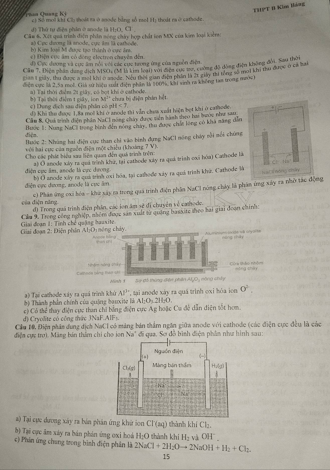 THPT B Kim Bảng
Phan Quang Kỳ
c) Số mol khí Cl₂ thoát ra ở anode bằng số mol H_2 thoát ra ở cathode.
d) Thứ tự điện phân ở anode là 1 H_2O,Cl^-.
Câu 6. Xét quá trình điện phân nóng chảy hợp chất ion MX của kim loại kiềm:
la) Cực đương là anode, cực âm là cathode.
b) Kim loại M được tạo thành ở cực âm.
c) Điện cực âm có dòng electron chuyển đến.
d) Cực dương và cực âm nổi với các cực tương ứng của nguồn điện.
Câu 7. Điện phân dung dịch MSO₄ (M là kim loại) với điện cực trơ, cường độ dòng điện không đồi. Sau thời
gian t giây, thu được a mol khí ở anode. Nếu thời gian điện phân là 2t giây thì tổng số mol khí thu được ở cả hai
điện cực là 2,5a mol. Giả sử hiệu suất điện phân là 100%, khí sinh ra không tan trong nước)
a) Tại thời điểm 2t giây, có bọt khí ở cathode.
b) Tại thời điểm t giây, ion M^(2+) chưa bị điện phân hết.
c) Dung dịch sau điện phân có ph -1<7.
d) Khi thu được 1,8a mol khí ở anode thì vẫn chưa xuất hiện bọt khí ở cathode.
Câu 8. Quá trình điện phân NaCl nóng chảy được tiến hành theo hai bước như sau:
*Bước 1: Nung NaCl trong bình đến nóng chảy, thu được chất lóng có khả năng dẫn
điện.
Bước 2: Nhúng hai điện cực than chì vào bình đựng NaCl nóng chảy rồi nối chúng
với hai cực của nguồn điện một chiều (khoảng 7 V).
Cho các phát biểu sau liên quan đến quá trình trên:
a) Ở anode xảy ra quá trình khử, tại cathode xảy ra quá trình oxi hóa) Cathode là
điện cực âm, anode là cực dương,
b) Ở anode xảy ra quá trình oxi hóa, tại cathode xảy ra quá trình khử. Cathode là
điện cực dương, anode là cực âm.
c) Phản ứng oxi hóa - khử xảy ra trong quá trình điện phân NaCl nóng chảy là phản ứng xảy ra nhờ tác động
của điện năng.
d) Trong quá trình điện phân, các ion âm sẽ di chuyền về cathode.
Câu 9. Trong công nghiệp, nhôm được sản xuất từ quặng bauxite theo hai giai đoạn chính:
Giai đoạn 1: Tinh chế quặng bauxite.
Giai đoạn 2: Điện phân Al₂O3 nóng chảy.
Anode bằng Aluminium oxide và cryolite
nóng chảy
than chí
Nhóm nóng chảy Cừa tháo nhôm
Calhode bằng than chỉ nóng chày
Hình 1 Sơ đồ thùng điện phân Al₂O₃ nóng chảy
a) Tại cathode xảy ra quá trình khử AI^3 *, tại anode xảy ra quá trình oxi hóa ion O^(2-).
b) Thành phần chính của quặng bauxite là Al_2O_3.2H_2O.
c) Có thể thay điện cực than chì bằng điện cực Ag hoặc Cu để dẫn điện tốt hơn.
d) Cryolite có công thức 3NaF.AlF3.
Câu 10. Điện phân dung dịch NaCl có màng bán thầm ngăn giữa anode với cathode (các điện cực đều là các
điện cực trơ). Màng bán thầm chỉ cho ion Na^+ đi qua. Sơ đồ bình điện phân như hình sau:
a) Tại cực dương xảy ra bán phản ứng khử ion Cl^-(aq) thành khí Cl_2.
b) Tại cực âm xảy ra bán phản ứng oxi hoá H₂O thành khí H_2 và OHˉ.
c) Phản ứng chung trong bình điện phân là 2NaCl+2H_2Oto 2NaOH+H_2+Cl_2.
15