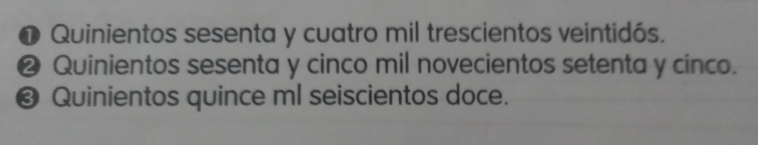 ❶ Quinientos sesenta y cuatro mil trescientos veintidós.
❷ Quinientos sesenta y cinco mil novecientos setenta y cinco.
❸ Quinientos quince ml seiscientos doce.