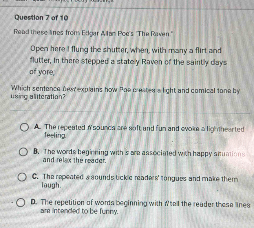 Readings
Question 7 of 10
Read these lines from Edgar Allan Poe's "The Raven."
Open here I flung the shutter, when, with many a flirt and
flutter, In there stepped a stately Raven of the saintly days
of yore;
Which sentence best explains how Poe creates a light and comical tone by
using alliteration?
A. The repeated nsounds are soft and fun and evoke a lighthearted
feeling.
B. The words beginning with 's are associated with happy situations
and relax the reader.
C. The repeated s sounds tickle readers' tongues and make them
laugh.
D. The repetition of words beginning with πtell the reader these lines
are intended to be funny.