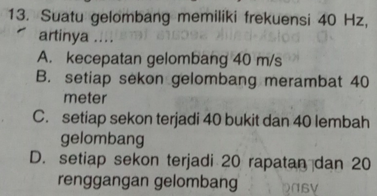 Suatu gelombang memiliki frekuensi 40 Hz,
artinya ....
A. kecepatan gelombang 40 m/s
B. setiap sekon gelombang merambat 40
meter
C. setiap sekon terjadi 40 bukit dan 40 lembah
gelombang
D. setiap sekon terjadi 20 rapatan dan 20
renggangan gelombang