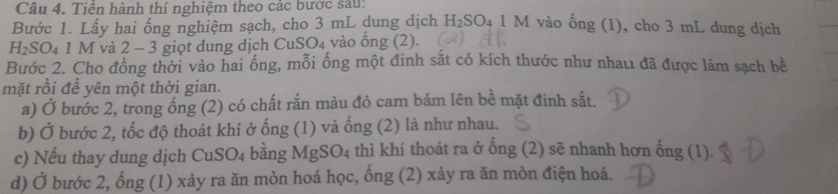 Tiền hành thí nghiệm theo các bước sau: 
Bước 1. Lấy hai ống nghiệm sạch, cho 3 mL dung dịch H₂SO₄ 1 M vào ống (1), cho 3 mL dung dịch
H_2SO_4 1 M và 2 - 3 giọt dung dịch CuSO₄ vào ồng (2). 
Bước 2. Cho đồng thời vào hai ống, mỗi ống một đinh sắt có kích thước như nhau đã được làm sạch bề 
mặt rồi để yên một thời gian. 
a) Ở bước 2, trong ống (2) có chất rắn màu đỏ cam bám lên bề mặt đinh sắt. 
b) Ở bước 2, tốc độ thoát khí ở ống (1) và ống (2) là như nhau. 
c) Nếu thay dung dịch CuSO4 bằng MgSO4 thì khí thoát ra ở ống (2) sẽ nhanh hơn ống (1). 
d) Ở bước 2, ống (1) xảy ra ăn mòn hoá học, ống (2) xảy ra ăn mòn điện hoá.