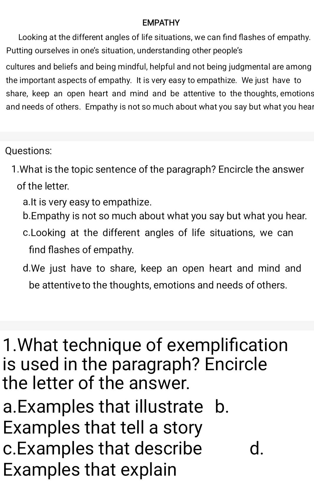 EMPATHY
Looking at the different angles of life situations, we can find flashes of empathy.
Putting ourselves in one's situation, understanding other people's
cultures and beliefs and being mindful, helpful and not being judgmental are among
the important aspects of empathy. It is very easy to empathize. We just have to
share, keep an open heart and mind and be attentive to the thoughts, emotions
and needs of others. Empathy is not so much about what you say but what you hear
Questions:
1.What is the topic sentence of the paragraph? Encircle the answer
of the letter.
a.It is very easy to empathize.
b.Empathy is not so much about what you say but what you hear.
c.Looking at the different angles of life situations, we can
find flashes of empathy.
d.We just have to share, keep an open heart and mind and
be attentive to the thoughts, emotions and needs of others.
1.What technique of exemplification
is used in the paragraph? Encircle
the letter of the answer.
a.Examples that illustrate b.
Examples that tell a story
c.Examples that describe d.
Examples that explain