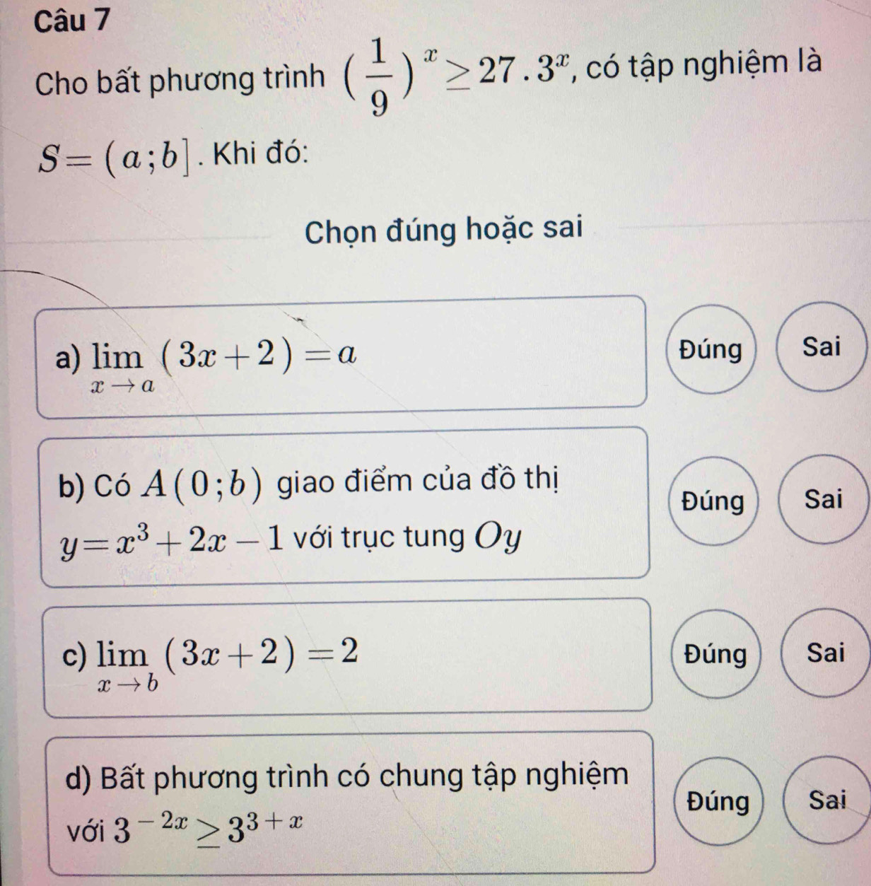 Cho bất phương trình ( 1/9 )^x≥ 27.3^x , có tập nghiệm là
S=(a;b]. Khi đó:
Chọn đúng hoặc sai
a) limlimits _xto a(3x+2)=a
Đúng Sai
b) Có A(0;b) giao điểm của đồ thị
Đúng Sai
y=x^3+2x-1 với trục tung Oy
c) limlimits _xto b(3x+2)=2 Đúng Sai
d) Bất phương trình có chung tập nghiệm
Đúng Sai
với 3^(-2x)≥ 3^(3+x)