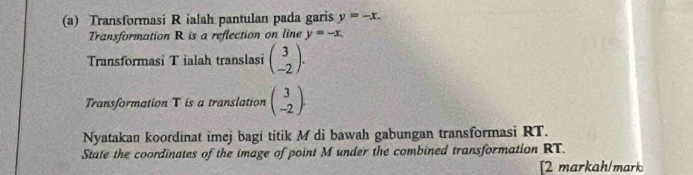 Transformasi R ialah pantulan pada garis y=-x. 
Transformation R is a reflection on line y=-x. 
Transformasi T ialah translasi beginpmatrix 3 -2endpmatrix. 
Transformation T is a translation beginpmatrix 3 -2endpmatrix. 
Nyatakan koordinat imej bagi titik M di bawah gabungan transformasi RT. 
State the coordinates of the image of point M under the combined transformation RT. 
[2 markah/mark