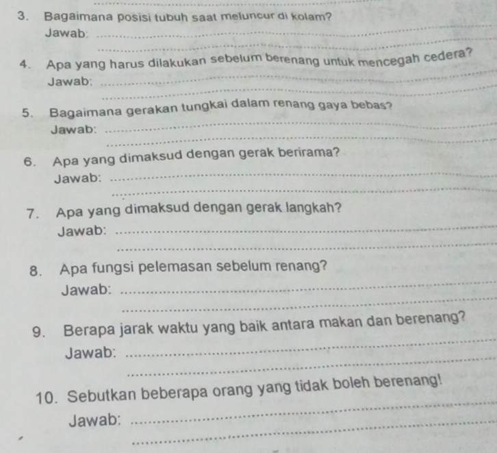 Bagaimana posisi tubuh saat meluncur di kolam? 
_ 
_ 
Jawab: 
4. Apa yang harus dilakukan sebelum berenang untuk mencegah cedera? 
Jawab:_ 
_ 
5. Bagaimana gerakan tungkai dalam renang gaya bebas? 
_ 
Jawab: 
_ 
6. Apa yang dimaksud dengan gerak berirama? 
_ 
Jawab: 
_ 
7. Apa yang dimaksud dengan gerak langkah? 
_ 
Jawab: 
_ 
8. Apa fungsi pelemasan sebelum renang? 
_ 
Jawab: 
_ 
9. Berapa jarak waktu yang baik antara makan dan berenang? 
Jawab:_ 
_ 
_ 
10. Sebutkan beberapa orang yang tidak boleh berenang! 
Jawab:_