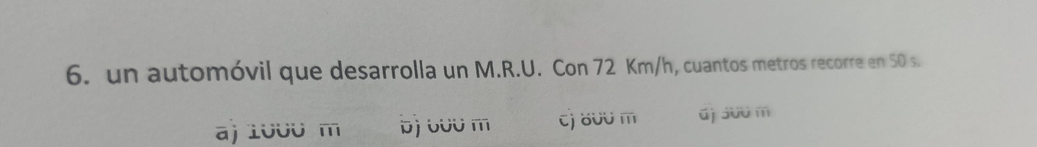 un automóvil que desarrolla un M.R.U. Con 72 Km/h, cuantos metros recorre en 50 s.
a) 1000 m b) oʊʊ m
cj 800 m d) 300 m