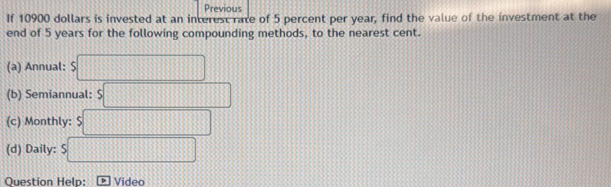 Previous 
If 10900 dollars is invested at an interest rate of 5 percent per year, find the value of the investment at the 
end of 5 years for the following compounding methods, to the nearest cent. 
(a) Annual: $□
(b) Semiannual: $□
(c) Monthly: $□
(d) Daily: a □ 
Question Help: Video