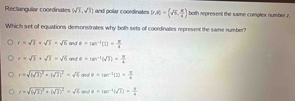 Rectangular coordinates (sqrt(3),sqrt(3)) and polar coordinates (r,θ )=(sqrt(6), π /4 ) both represent the same complex number z.
Which set of equations demonstrates why both sets of coordinates represent the same number?
r=sqrt(3)+sqrt(3)=sqrt(6) and θ =tan^(-1)(1)= π /4 
r=sqrt(3)+sqrt(3)=sqrt(6) and θ =tan^(-1)(sqrt(3))= π /4 
r=sqrt((sqrt 3))^2+(sqrt(3))^2=sqrt(6) and θ =tan^(-1)(1)= π /4 
r=sqrt((sqrt 3))^2+(sqrt(3))^2=sqrt(6) and θ =tan^(-1)(sqrt(3))= π /4 