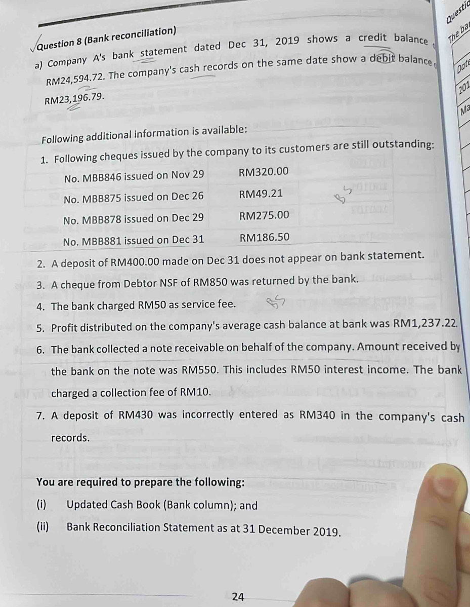 Questil 
The ba 
Question 8 (Bank reconciliation) 
a) Company A's bank statement dated Dec 31, 2019 shows a credit balance 
Da
RM24,594.72. The company's cash records on the same date show a debit balance 
201
RM23,196.79. 
Ma 
Following additional information is available: 
1. Following cheques issued by the company to its customers are still outstanding: 
No. MBB846 issued on Nov 29 RM320.00
No. MBB875 issued on Dec 26 RM49.21
No. MBB878 issued on Dec 29 RM275.00
No. MBB881 issued on Dec 31 RM186.50
2. A deposit of RM400.00 made on Dec 31 does not appear on bank statement. 
3. A cheque from Debtor NSF of RM850 was returned by the bank. 
4. The bank charged RM50 as service fee. 
5. Profit distributed on the company's average cash balance at bank was RM1,237.22. 
6. The bank collected a note receivable on behalf of the company. Amount received by 
the bank on the note was RM550. This includes RM50 interest income. The bank 
charged a collection fee of RM10. 
7. A deposit of RM430 was incorrectly entered as RM340 in the company's cash 
records. 
You are required to prepare the following: 
(i) Updated Cash Book (Bank column); and 
(ii) Bank Reconciliation Statement as at 31 December 2019. 
24