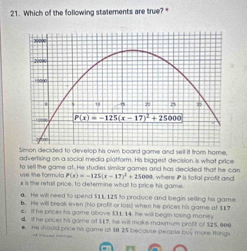 Which of the following statements are true?*
Simon decided to develop his own board game and sell it from home.
advertising on a social media platform. His biggest decision is what price
to sell the game at. He studies similar games and has decided that he can
use the formula P(x)=-125(x-17)^2+25000 , where P is total profit and
x is the retail price, to determine what to price his game.
a. He will need to spend $11, 125 to produce and begin selling his game.
b. He will break even (No profit or loss) when he prices his game at $17
c. It he prices his game above $31.14. he will begin losing money
d. It he prices his game at $17, he will make maximum profit of $25, 000
o. He should price his game at $8 25 because people buy more things
it lesier mnre