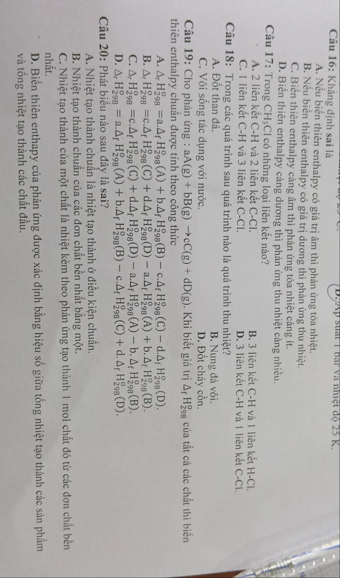D. Ap suất 1 bar và nhiệt độ 25 K.
Câu 16: Khăng định sai là
A. Nếu biển thiên enthalpy có giá trị âm thì phản ứng tỏa nhiệt.
B. Nếu biến thiên enthalpy có giá trị dương thì phản ứng thu nhiệt.
C. Biển thiên enthalpy càng âm thì phản ứng tỏa nhiệt càng ít.
D. Biến thiên enthalpy càng dương thì phản ứng thu nhiệt càng nhiều.
Câu 17: Trong CH_3 CI có những loại liên kết nào?
A. 2 liên kết C-H và 2 liên kết C-Cl. B. 3 liên kết C-H và 1 liên kết H-Cl.
C. 1 liên kết C-H và 3 liên kết C-Cl. D. 3 liên kết C-H và 1 liên kết C-Cl.
Câu 18: Trong các quá trình sau quá trình nào là quá trình thu nhiệt?
A. Đốt than đá. B. Nung đá vôi.
C. Vôi sống tác dụng với nước. D. Đốt cháy cồn.
Câu 19: Cho phản ứng : aA(g)+bB(g)to cC(g)+dD(g).  Khi biết giá trị △ _fH_(298)^o của tất cả các chất thì biển
thiên enthalpy chuẩn được tính theo công thức
A. △ _rH_(298)°=a.△ _fH_(298)°(A)+b.△ _fH_(298)°(B)-c.△ _fH_(298)°(C)-d.△ _fH_(298)°(D).
B. △ _rH_(298)^o=c.△ _fH_(298)^o(C)+d.△ _fH_(298)^o(D)-a.△ _fH_(298)^o(A)+b.△ _fH_(298)^o(B).
C. △ _rH_(298)^o=c.△ _fH_(298)^o(C)+d.△ _fH_(298)^o(D)-a.△ _fH_(298)^o(A)-b.△ _fH_(298)^o(B).
D. △ _rH_(298)^o=a.△ _fH_(298)^o(A)+b.△ _fH_(298)^o(B)-c.△ _fH_(298)^o(C)+d.△ _fH_(298)^o(D).
Câu 20: Phát biểu nào sau đây là sai?
A. Nhiệt tạo thành chuẩn là nhiệt tạo thành ở điều kiện chuẩn.
B. Nhiệt tạo thành chuẩn của các đơn chất bền nhất bằng một.
C. Nhiệt tạo thành của một chất là nhiệt kèm theo phản ứng tạo thành 1 mol chất đó từ các đơn chất bền
nhất.
D. Biến thiên enthapy của phản ứng được xác định bằng hiệu số giữa tổng nhiệt tạo thành các sản phẩm
và tổng nhiệt tạo thành các chất đầu.