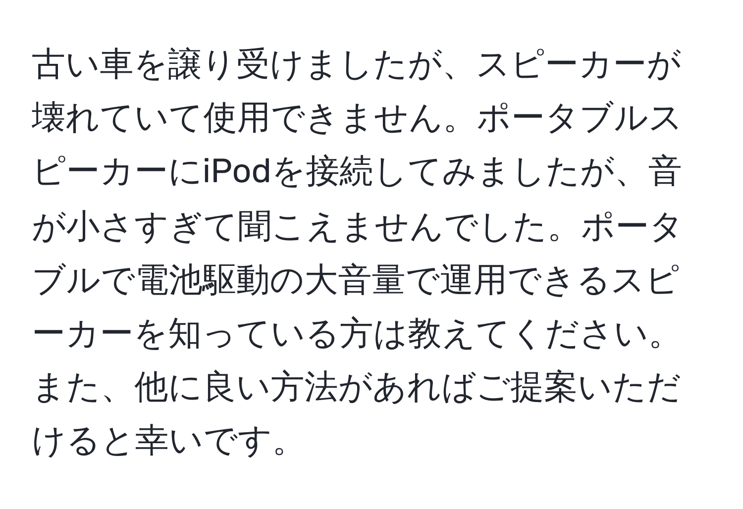 古い車を譲り受けましたが、スピーカーが壊れていて使用できません。ポータブルスピーカーにiPodを接続してみましたが、音が小さすぎて聞こえませんでした。ポータブルで電池駆動の大音量で運用できるスピーカーを知っている方は教えてください。また、他に良い方法があればご提案いただけると幸いです。