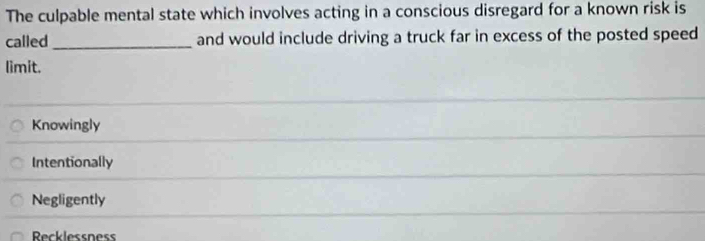 The culpable mental state which involves acting in a conscious disregard for a known risk is
called _and would include driving a truck far in excess of the posted speed
limit.
Knowingly
Intentionally
Negligently
Recklessness