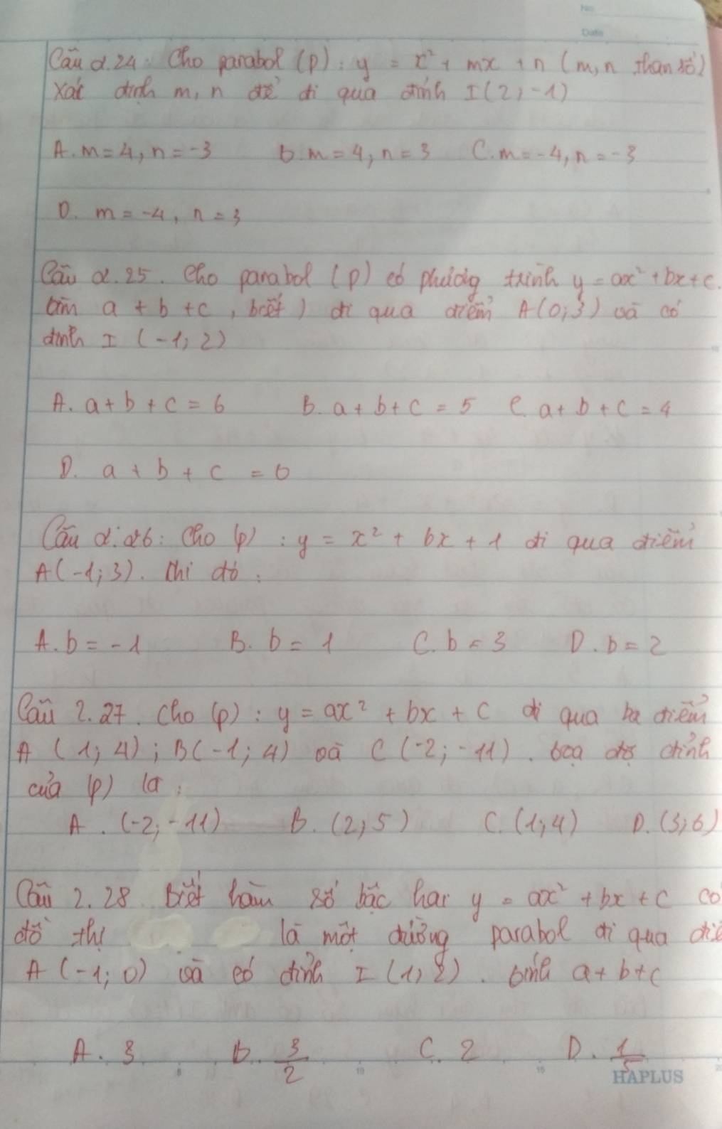 Cau d. 24. Cho parabo (p):y=x^2+mx+n (m,n than xò)
Xa di m, n dò dì qua dinh I(2,-1)
A. m=4, n=-3 b m=4, n=3 C. m=-4, n=-3
D. m=-4, n=3
Qai a. 25. eho parabd (p) eó pluàág tin y=ax^2+bx+c. 
aim a+b+c , boef)di quā diem A(0,3) oà aó
dint I(-1,2)
A. a+b+c=6 B. a+b+c=5 e a+b+c=4
D. a+b+c=0
Cau d·¢ó: (ho(p): y=x^2+bx+1 dì qua dièm
A(-4,3) chi ¢ò:
A. b=-1
B. b=1 C. b=3 D. b=2
Cau 2. 2t. cho (p):y=ax^2+bx+c dì qua ba dièm
A (1;4); B(-1;4) oà C(-2;-11) bca d chine
cua (p) (a)
A. (-2,-11) B. (2,5) C. (1,4) D. (3,6)
Cau 2. 28 bief han aì bāo hai y=ax^2+bx+c co
dò the lá màt dàǒng parabol ¢ìqua di
A(-1,0) uā eó din I(1,2) oone a+b+c
A. 3 D.  3/2  C. 2 D.  1/5 