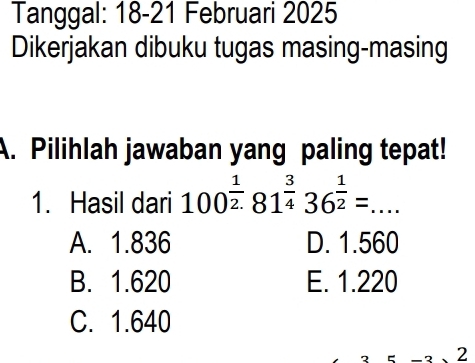 Tanggal: 18-21 Februari 2025
Dikerjakan dibuku tugas masing-masing
A. Pilihlah jawaban yang paling tepat!
1. Hasil dari 100^(frac 1)2.81^(frac 3)436^(frac 1)2=...
A. 1.836 D. 1.560
B. 1.620 E. 1.220
C. 1.640
2