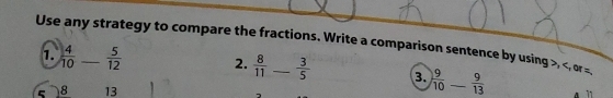 Use any strategy to compare the fractions. Write a comparison sentence by using , , or =
1.  4/10 _  5/12  2.  8/11  -  3/5  3. ) 9/10 - 9/13  _
5 8 13
A ” 1