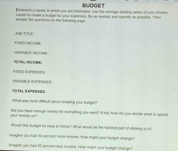 BUDGET 
Research a career in which you are interested. Use the average starting salary of your chosen 
career to create a budget for your expenses. Be as realistic and specific as possible. Then 
answer the questions on the following page. 
JOB TITLE: 
FIXED INCOME: 
VARIABLE INCOME: 
TOTAL INCOME: 
FIXED EXPENSES: 
VARIABLE EXPENSES: 
TOTAL EXPENSES: 
What was most difficult about creating your budget? 
Did you have enough money for everything you want? If not, how did you decide what to spend 
your money on? 
Would this budget be easy to follow? What would be the hardest part of sticking to it? 
Imagine you had 50 percent more income. How might your budget change? 
lmagine you had 50 percent less income. How might your budget change?