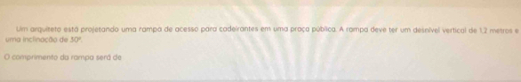 Um arquiteto está projetando uma rampa de acesso para cadeirantes em uma praça pública. A rampa deve ter um desnível vertical de 1,2 metros e 
uma inclinação de 30°
O comprimento da rampa será de