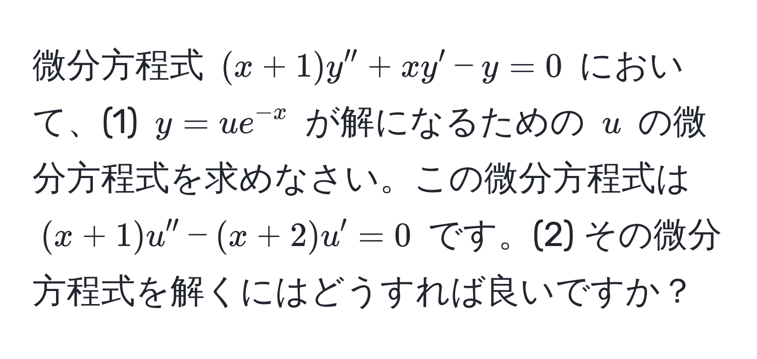 微分方程式 $(x + 1) y'' + x y' - y = 0$ において、(1) $y = u e^(-x)$ が解になるための $u$ の微分方程式を求めなさい。この微分方程式は $(x + 1) u'' - (x + 2) u' = 0$ です。(2) その微分方程式を解くにはどうすれば良いですか？