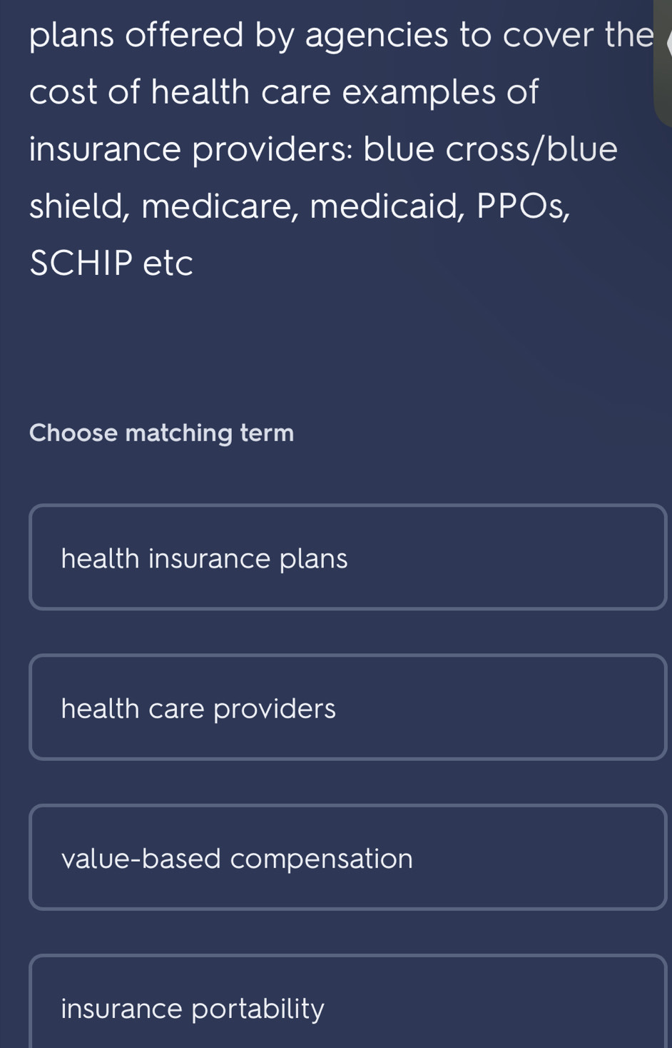 plans offered by agencies to cover the
cost of health care examples of
insurance providers: blue cross/blue
shield, medicare, medicaid, PPOs,
SCHIP etc
Choose matching term
health insurance plans
health care providers
value-based compensation
insurance portability