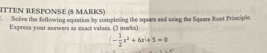 ITTEN RESPONSE (8 MARKS) 
Solve the following equation by completing the square and using the Square Root Principle. 
Express your answers as exact values. (3 marks)
(- 1/2 x^2+6x+5=0