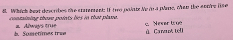 Which best describes the statement: If two points lie in a plane, then the entire line
containing those points lies in that plane.
a. Always true c. Never true
b. Sometimes true d. Cannot tell