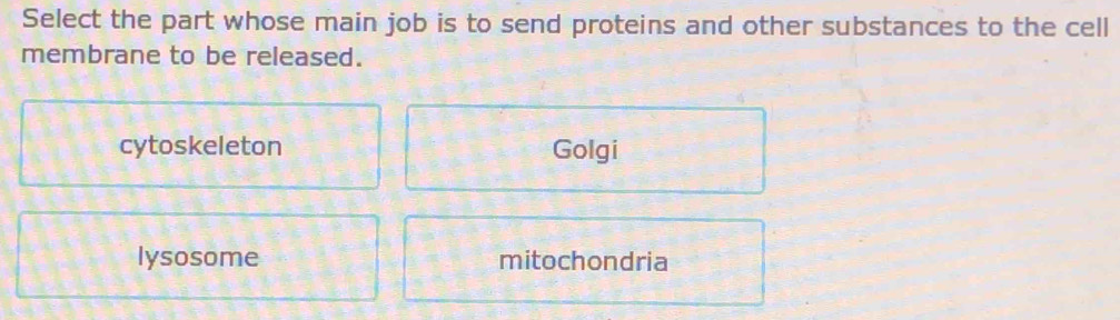 Select the part whose main job is to send proteins and other substances to the cell
membrane to be released.
cytoskeleton Golgi
lysosome mitochondria