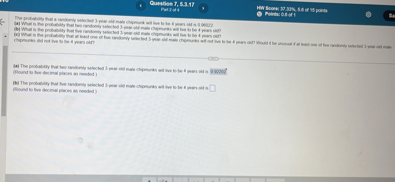 < Question 7, 5.3.17 HW Score:  37.33%, 5.6 of 15 points 
Part 2 of 4 Points: 0.6 of 1 
Sa 
The probability that a randomly selected 3-year-old male chipmunk will live to be 4 years old is 0.96022. 
(a) What is the probability that two randomly selected 3-year-old male chipmunks will live to be 4 years old? 
(b) What is the probability that five randomly selected 3-year -old male chipmunks will live to be 4 years old? 
(c) What is the probability that at least one of five randomly selected 3-year-old male chipmunks will not live to be 4 years old? Would it be unusual if at least one of five randomly selected 3-year-old male 
chipmunks did not live to be 4 years old? 
(a) The probability that two randomly selected 3-year-old male chipmunks will live to be 4 years old is 0.92202
(Round to five decimal places as needed.) 
(b) The probability that five randomly selected 3-year-old male chipmunks will live to be 4 years old is □
(Round to five decimal places as needed.)