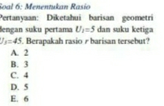 Soal 6: Menentukan Rasío
Pertanyaan: Diketahui barisan geometri
dengan suku pertama U_1=5 dan suku ketiga
J_3=45. Berapakah rasio r barisan tersebut?
A. 2
B. 3
C. 4
D. 5
E. 6