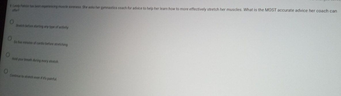 Lakey Palrics his been experencing muscle soreness. She asks her gymnastics coach for advice to help her learn how to more effectively stretch her muscles. What is the MOST accurate advice her coach can
ofter?
Stetch before starting any type of activity
Do live minutes of cardio before stretching
Hold your breath during every stretch
Continue to stretch even if it's painful.