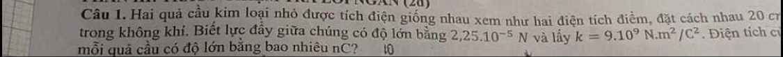 Hai quả cầu kim loại nhỏ được tích điện giống nhau xem như hai điện tích điểm, đặt cách nhau 20 cr 
trong không khí. Biết lực đẩy giữa chúng có độ lớn bằng 2,25.10^(-5)N và lấy k=9.10^9N· m^2/C^2. Điện tích c 
mỗi quả cầu có độ lớn bằng bao nhiêu nC? 10